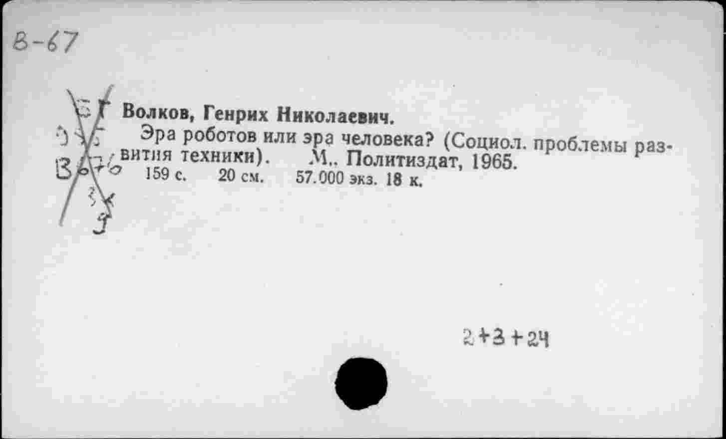 ﻿е>-^7
V Г Волков, Генрих Николаевич.
А/" Эра роботов или эра человека? (Социол. проблемы раз-Г,,вития техники). М„ Политиздат, 1965.
159 с. 20 см. 57.000 экз. 18 к.
